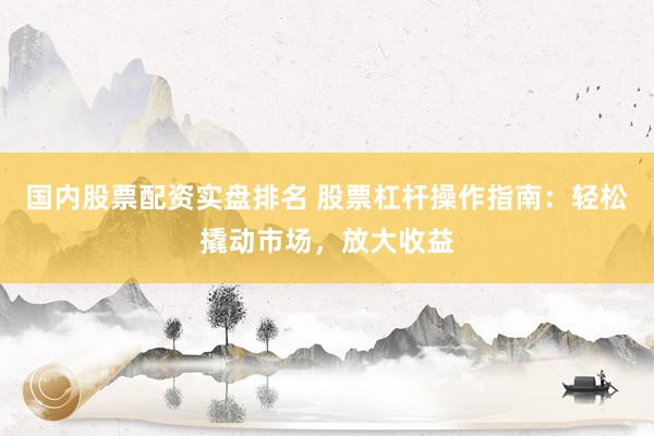 国内股票配资实盘排名 股票杠杆操作指南：轻松撬动市场，放大收益