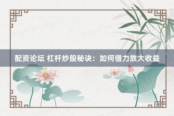 配资论坛 杠杆炒股秘诀：如何借力放大收益