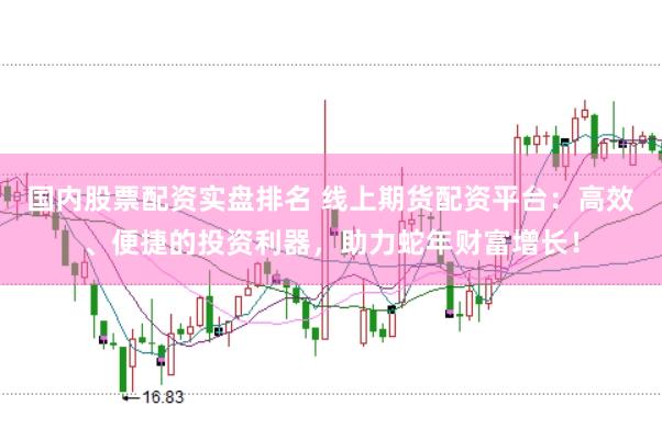 国内股票配资实盘排名 线上期货配资平台：高效、便捷的投资利器，助力蛇年财富增长！