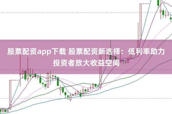 股票配资app下载 股票配资新选择：低利率助力投资者放大收益空间