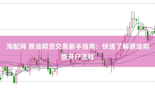 淘配网 原油期货交易新手指南：快速了解原油期货开户流程