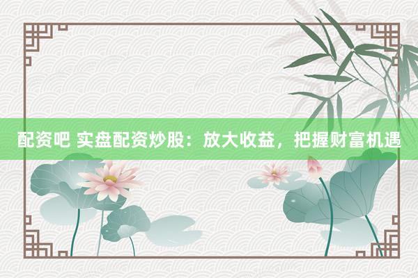 配资吧 实盘配资炒股：放大收益，把握财富机遇