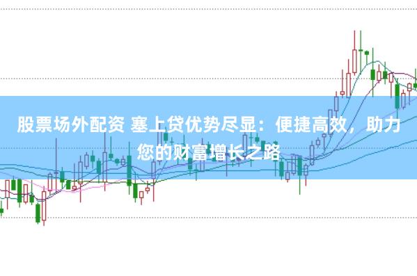 股票场外配资 塞上贷优势尽显：便捷高效，助力您的财富增长之路