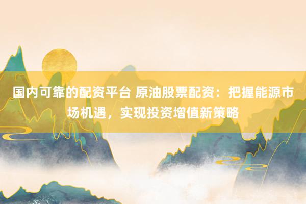 国内可靠的配资平台 原油股票配资：把握能源市场机遇，实现投资增值新策略