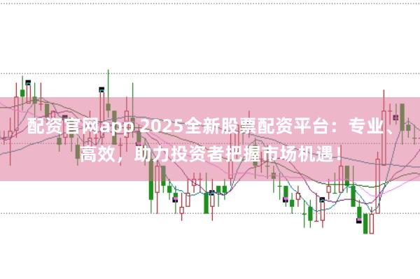 配资官网app 2025全新股票配资平台：专业、高效，助力投资者把握市场机遇！