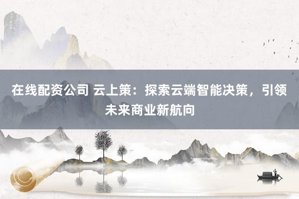 在线配资公司 云上策：探索云端智能决策，引领未来商业新航向