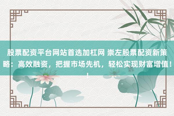 股票配资平台网站首选加杠网 崇左股票配资新策略：高效融资，把握市场先机，轻松实现财富增值！