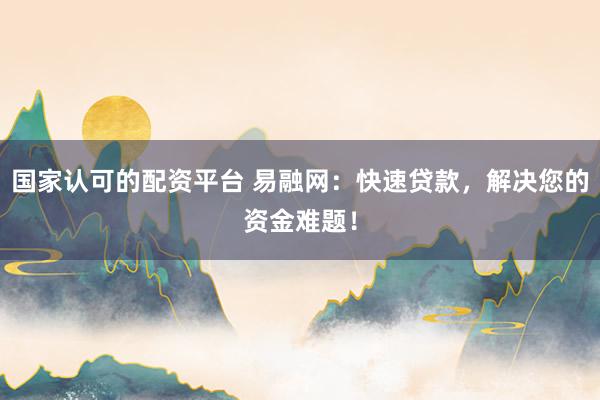 国家认可的配资平台 易融网：快速贷款，解决您的资金难题！