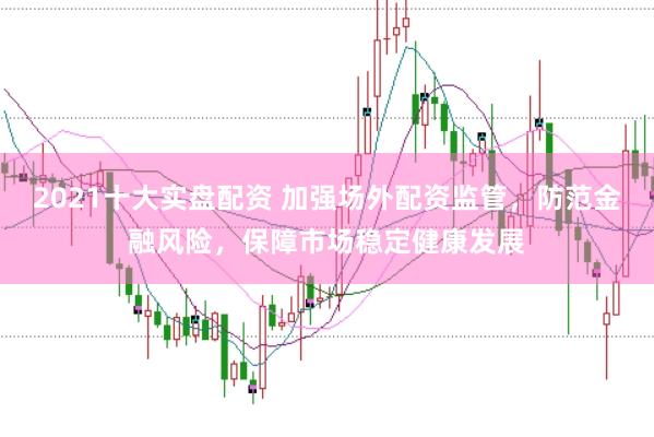 2021十大实盘配资 加强场外配资监管，防范金融风险，保障市场稳定健康发展