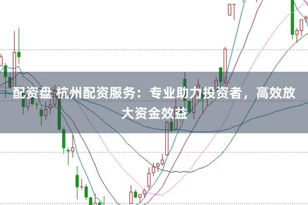 配资盘 杭州配资服务：专业助力投资者，高效放大资金效益