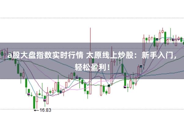 a股大盘指数实时行情 太原线上炒股：新手入门，轻松盈利！