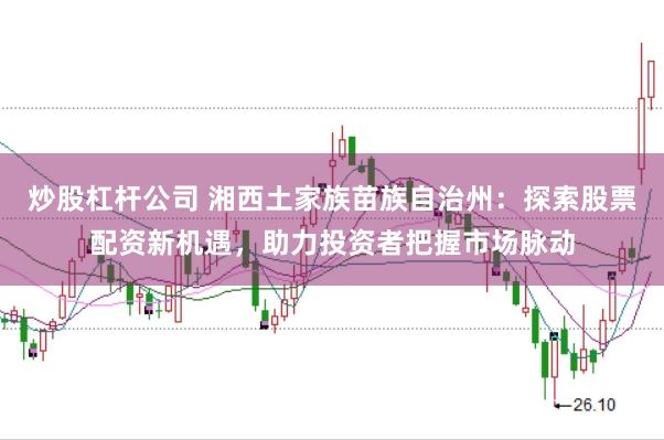 炒股杠杆公司 湘西土家族苗族自治州：探索股票配资新机遇，助力投资者把握市场脉动