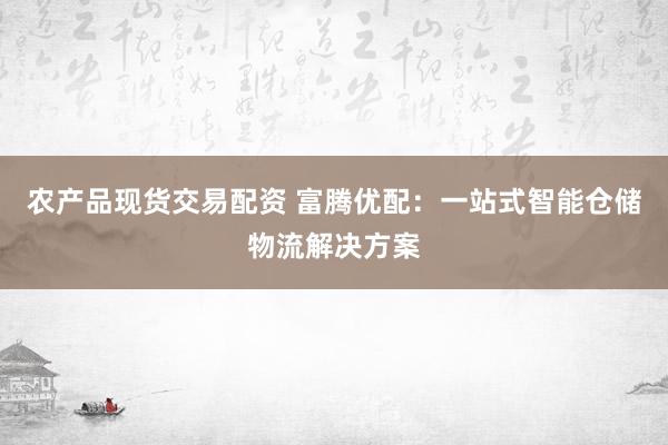 农产品现货交易配资 富腾优配：一站式智能仓储物流解决方案