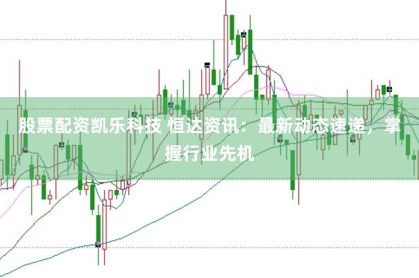 股票配资凯乐科技 恒达资讯：最新动态速递，掌握行业先机