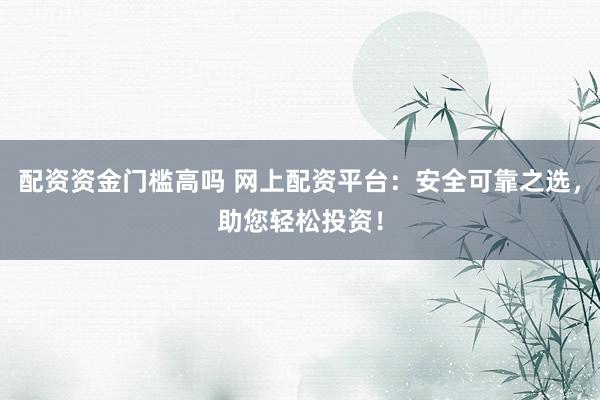 配资资金门槛高吗 网上配资平台：安全可靠之选，助您轻松投资！