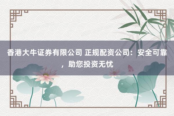 香港大牛证券有限公司 正规配资公司：安全可靠，助您投资无忧
