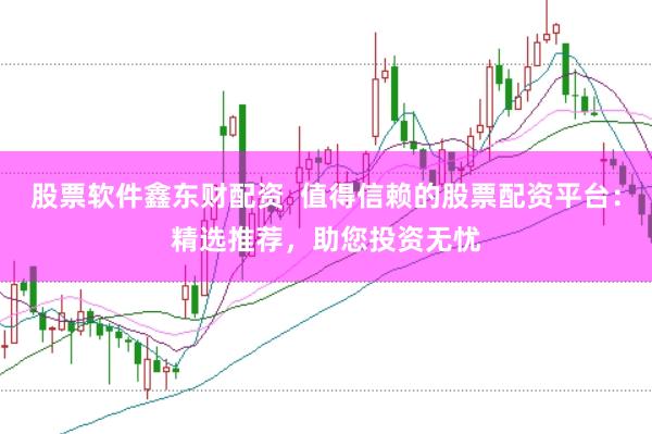 股票软件鑫东财配资  值得信赖的股票配资平台：精选推荐，助您投资无忧