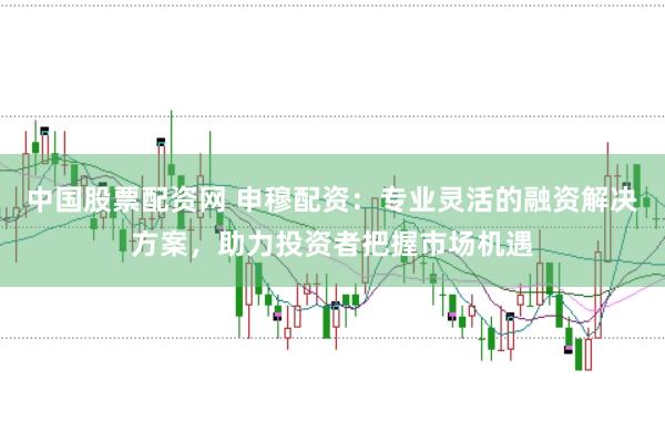 中国股票配资网 申穆配资：专业灵活的融资解决方案，助力投资者把握市场机遇