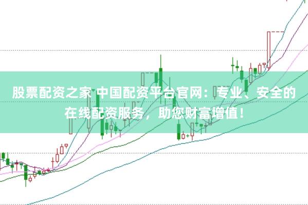 股票配资之家 中国配资平台官网：专业、安全的在线配资服务，助您财富增值！