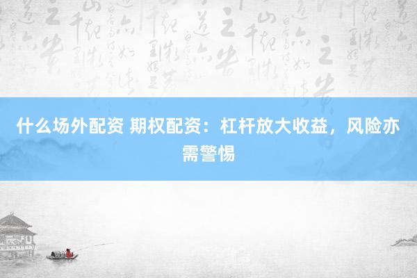 什么场外配资 期权配资：杠杆放大收益，风险亦需警惕
