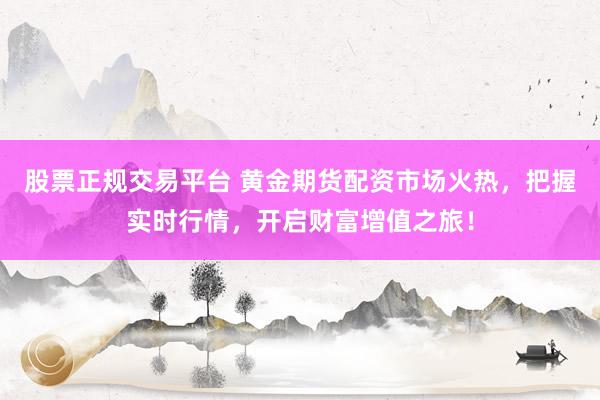 股票正规交易平台 黄金期货配资市场火热，把握实时行情，开启财富增值之旅！