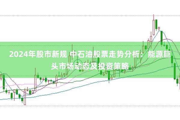 2024年股市新规 中石油股票走势分析：能源巨头市场动态及投资策略