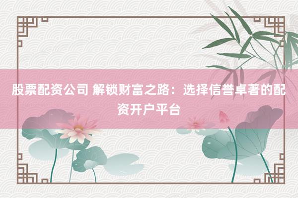 股票配资公司 解锁财富之路：选择信誉卓著的配资开户平台