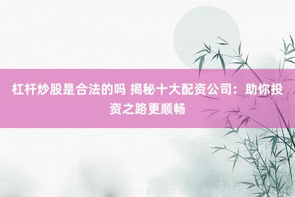 杠杆炒股是合法的吗 揭秘十大配资公司：助你投资之路更顺畅