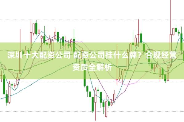 深圳十大配资公司 配资公司挂什么牌？合规经营资质全解析