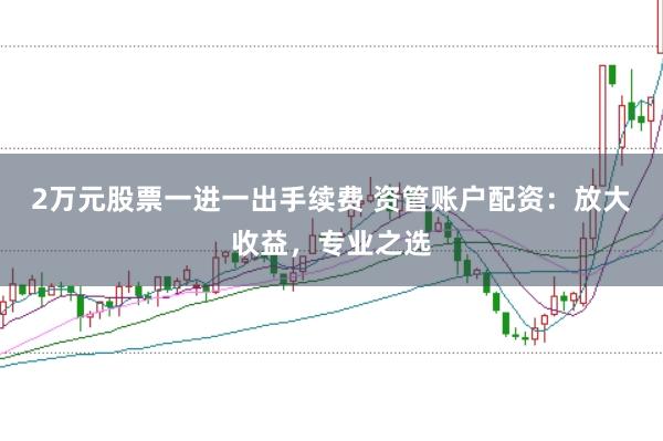 2万元股票一进一出手续费 资管账户配资：放大收益，专业之选