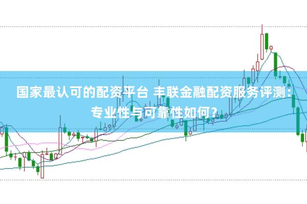 国家最认可的配资平台 丰联金融配资服务评测：专业性与可靠性如何？