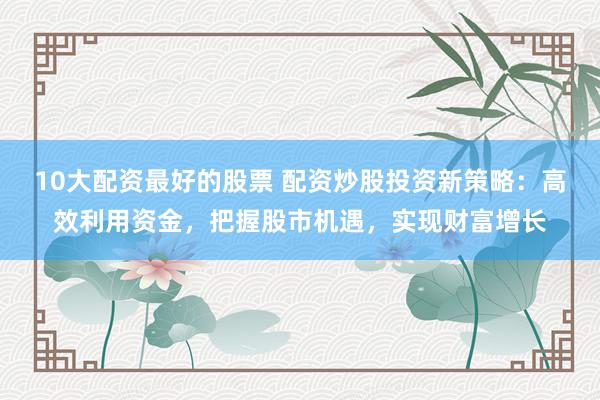 10大配资最好的股票 配资炒股投资新策略：高效利用资金，把握股市机遇，实现财富增长