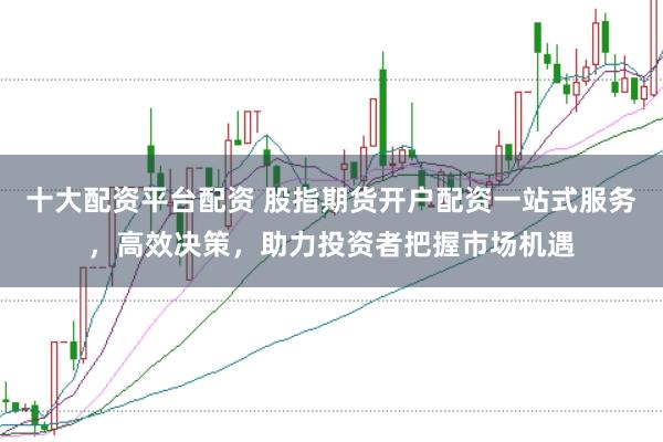 十大配资平台配资 股指期货开户配资一站式服务，高效决策，助力投资者把握市场机遇