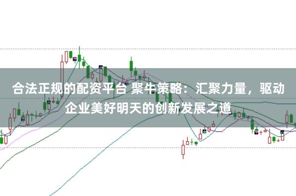 合法正规的配资平台 聚牛策略：汇聚力量，驱动企业美好明天的创新发展之道