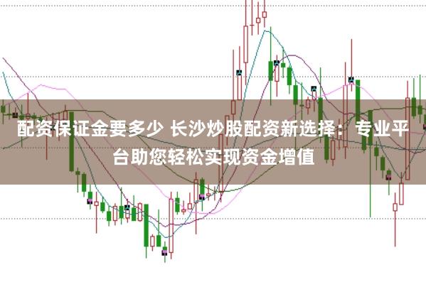 配资保证金要多少 长沙炒股配资新选择：专业平台助您轻松实现资金增值