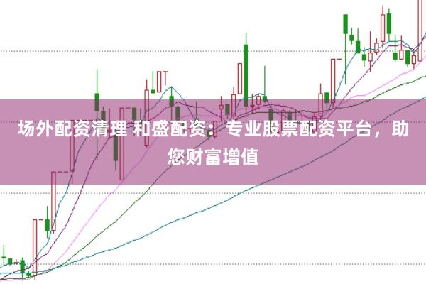 场外配资清理 和盛配资：专业股票配资平台，助您财富增值