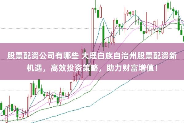 股票配资公司有哪些 大理白族自治州股票配资新机遇，高效投资策略，助力财富增值！