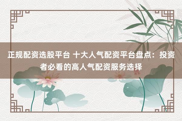 正规配资选股平台 十大人气配资平台盘点:投资者必看的高人气配资服务选择