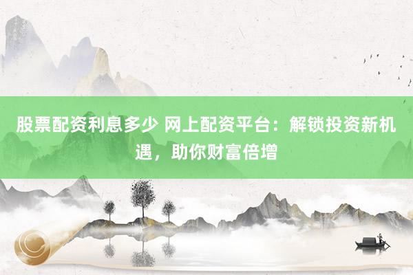 股票配资利息多少 网上配资平台：解锁投资新机遇，助你财富倍增