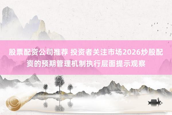 股票配资公司推荐 投资者关注市场2026炒股配资的预期管理机制执行层面提示观察