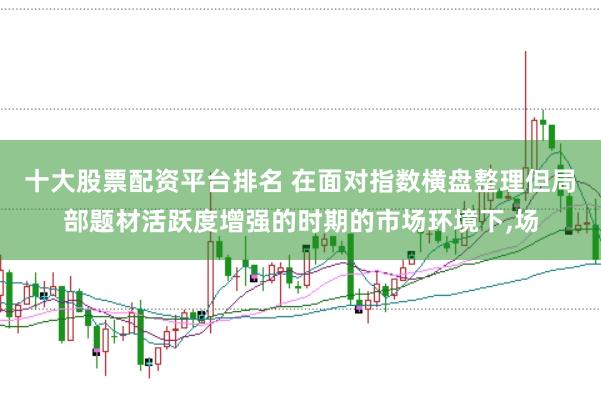 十大股票配资平台排名 在面对指数横盘整理但局部题材活跃度增强的时期的市场环境下,场
