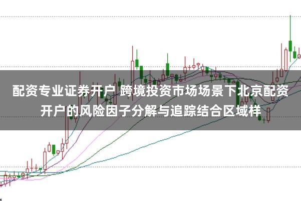 配资专业证券开户 跨境投资市场场景下北京配资开户的风险因子分解与追踪结合区域样