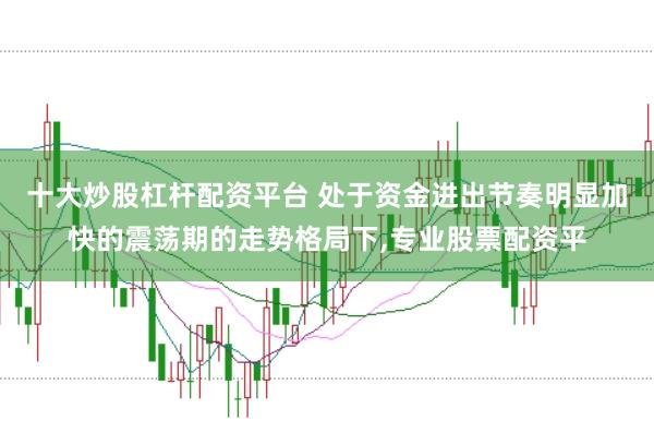 十大炒股杠杆配资平台 处于资金进出节奏明显加快的震荡期的走势格局下，专业股票配资平