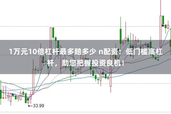 1万元10倍杠杆最多赔多少 n配资:低门槛高杠杆,助您把握投资良机!