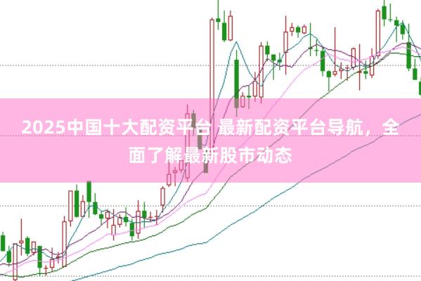 2025中国十大配资平台 最新配资平台导航，全面了解最新股市动态