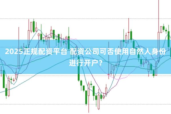 2025正规配资平台 配资公司可否使用自然人身份进行开户？