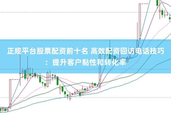 正规平台股票配资前十名 高效配资回访电话技巧：提升客户黏性和转化率