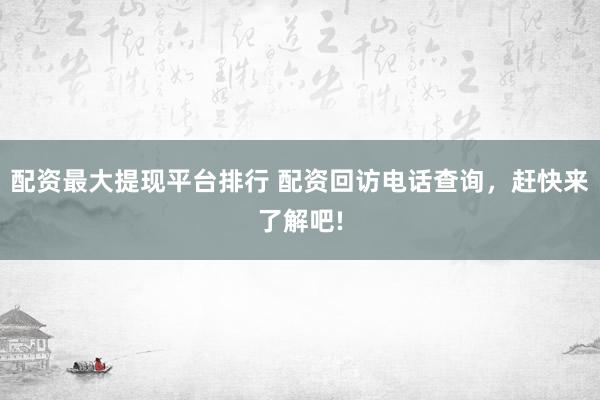 配资最大提现平台排行 配资回访电话查询，赶快来了解吧!