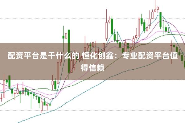 配资平台是干什么的 恒化创鑫：专业配资平台值得信赖