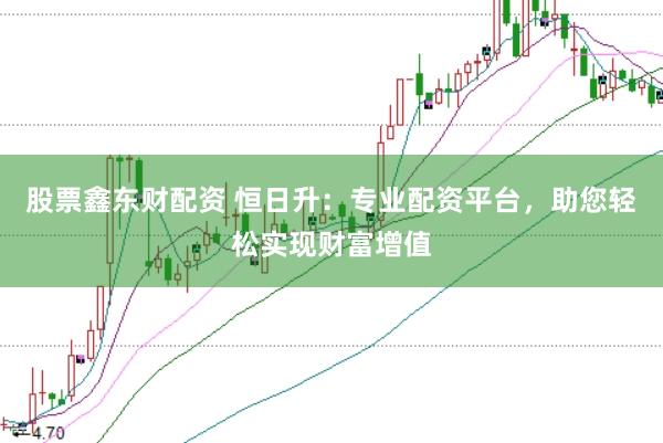 股票鑫东财配资 恒日升：专业配资平台，助您轻松实现财富增值